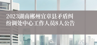 2023湖南郴州宜章县矛盾纠纷调处中心工作人员8人公告