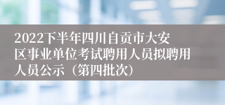 2022下半年四川自贡市大安区事业单位考试聘用人员拟聘用人员公示（第四批次）