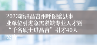 2023新疆昌吉州呼图壁县事业单位引进急需紧缺专业人才暨“千名硕士进昌吉”引才40人公告