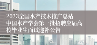 2023全国水产技术推广总站中国水产学会第一批招聘应届高校毕业生面试递补公告