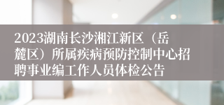 2023湖南长沙湘江新区（岳麓区）所属疾病预防控制中心招聘事业编工作人员体检公告