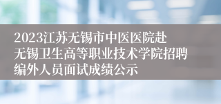 2023江苏无锡市中医医院赴无锡卫生高等职业技术学院招聘编外人员面试成绩公示