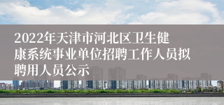 2022年天津市河北区卫生健康系统事业单位招聘工作人员拟聘用人员公示