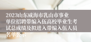 2023山东威海市乳山市事业单位招聘带编入伍高校毕业生考试总成绩及拟进入带编入伍人员名单公示