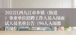 2022江西九江市乡镇（街道）事业单位招聘工作人员入闱面试人员名单公告（96人入闱都昌岗位）