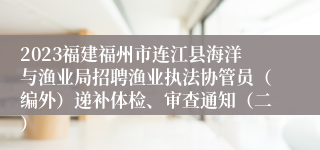 2023福建福州市连江县海洋与渔业局招聘渔业执法协管员（编外）递补体检、审查通知（二）
