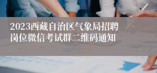 2023西藏自治区气象局招聘岗位微信考试群二维码通知