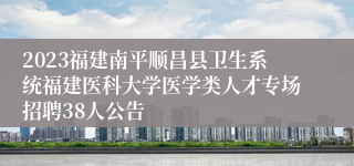 2023福建南平顺昌县卫生系统福建医科大学医学类人才专场招聘38人公告