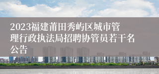 2023福建莆田秀屿区城市管理行政执法局招聘协管员若干名公告