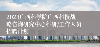 2023广西科学院广西科技战略咨询研究中心科研/工作人员招聘计划