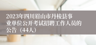 2023年四川眉山市丹棱县事业单位公开考试招聘工作人员的公告（44人）