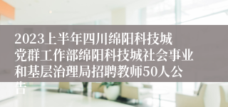 2023上半年四川绵阳科技城党群工作部绵阳科技城社会事业和基层治理局招聘教师50人公告