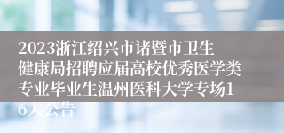 2023浙江绍兴市诸暨市卫生健康局招聘应届高校优秀医学类专业毕业生温州医科大学专场16人公告