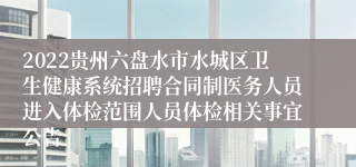 2022贵州六盘水市水城区卫生健康系统招聘合同制医务人员进入体检范围人员体检相关事宜公告