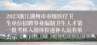 2023浙江湖州市市级医疗卫生单位招聘事业编制卫生人才第一批考核入围体检递补人员名单公示（一）