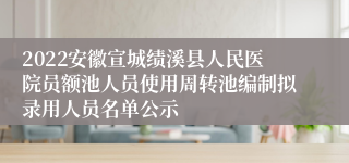 2022安徽宣城绩溪县人民医院员额池人员使用周转池编制拟录用人员名单公示