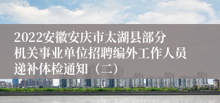 2022安徽安庆市太湖县部分机关事业单位招聘编外工作人员递补体检通知（二）