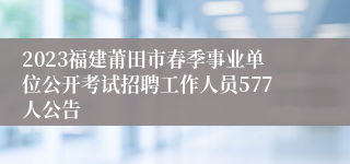 2023福建莆田市春季事业单位公开考试招聘工作人员577人公告