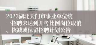 2023湖北天门市事业单位统一招聘未达到开考比例岗位取消、核减或保留招聘计划公告