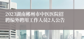 2023湖南郴州市中医医院招聘编外聘用工作人员2人公告