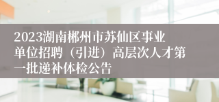 2023湖南郴州市苏仙区事业单位招聘（引进）高层次人才第一批递补体检公告