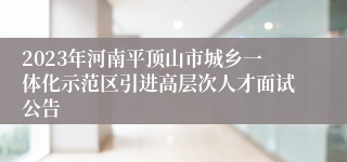 2023年河南平顶山市城乡一体化示范区引进高层次人才面试公告