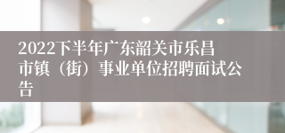 2022下半年广东韶关市乐昌市镇（街）事业单位招聘面试公告