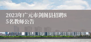 2023年广元市剑阁县招聘85名教师公告