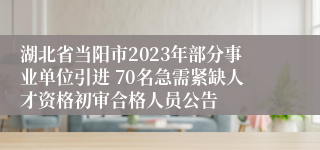 湖北省当阳市2023年部分事业单位引进 70名急需紧缺人才资格初审合格人员公告