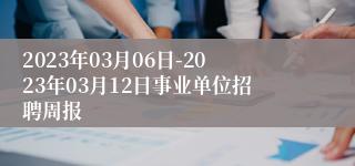 2023年03月06日-2023年03月12日事业单位招聘周报