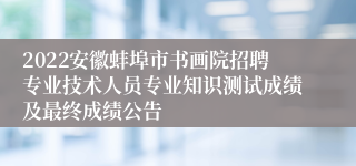 2022安徽蚌埠市书画院招聘专业技术人员专业知识测试成绩及最终成绩公告