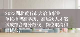 2023湖北黄石市大冶市事业单位招聘高学历、高层次人才笔试成绩合格分数线、岗位取消和面试公告