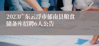 2023广东云浮市郁南县粮食储备库招聘6人公告