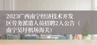 2023广西南宁经济技术开发区劳务派遣人员招聘2人公告（南宁吴圩机场海关）