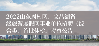 2022山东周村区、文昌湖省级旅游度假区事业单位招聘（综合类）首批体检、考察公告