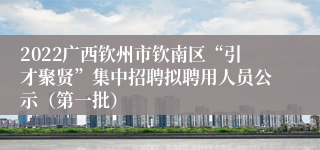 2022广西钦州市钦南区“引才聚贤”集中招聘拟聘用人员公示（第一批）