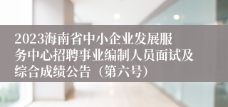 2023海南省中小企业发展服务中心招聘事业编制人员面试及综合成绩公告（第六号）