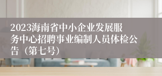 2023海南省中小企业发展服务中心招聘事业编制人员体检公告（第七号）