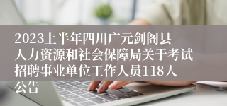 2023上半年四川广元剑阁县人力资源和社会保障局关于考试招聘事业单位工作人员118人公告