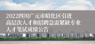 2022四川广元市昭化区引进高层次人才和招聘急需紧缺专业人才笔试成绩公告