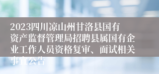 2023四川凉山州甘洛县国有资产监督管理局招聘县属国有企业工作人员资格复审、面试相关事宜公告