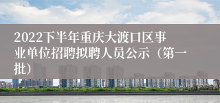 2022下半年重庆大渡口区事业单位招聘拟聘人员公示（第一批）