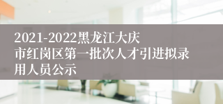 2021-2022黑龙江大庆市红岗区第一批次人才引进拟录用人员公示