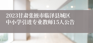 2023甘肃张掖市临泽县城区中小学引进专业教师15人公告
