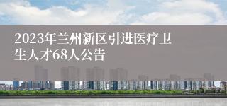 2023年兰州新区引进医疗卫生人才68人公告