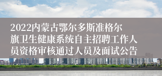 2022内蒙古鄂尔多斯准格尔旗卫生健康系统自主招聘工作人员资格审核通过人员及面试公告