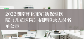 2022湖南怀化市妇幼保健医院（儿童医院）招聘拟录人员名单公示