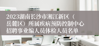 2023湖南长沙市湘江新区（岳麓区）所属疾病预防控制中心招聘事业编人员体检人员名单