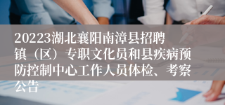 20223湖北襄阳南漳县招聘镇（区）专职文化员和县疾病预防控制中心工作人员体检、考察公告