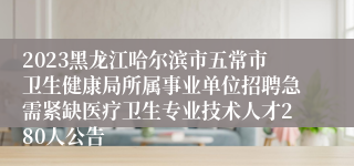 2023黑龙江哈尔滨市五常市卫生健康局所属事业单位招聘急需紧缺医疗卫生专业技术人才280人公告